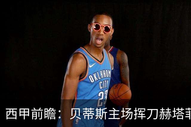 西甲前瞻：贝蒂斯主场挥刀赫塔菲 黄潜客战马拉加求首胜